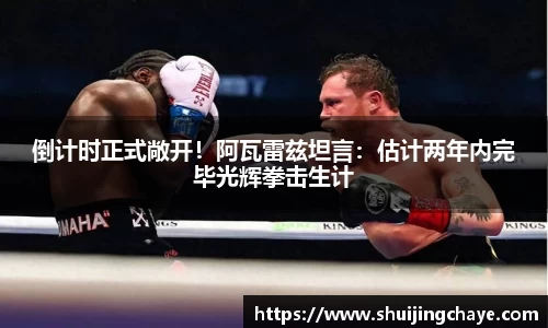 倒计时正式敞开！阿瓦雷兹坦言：估计两年内完毕光辉拳击生计