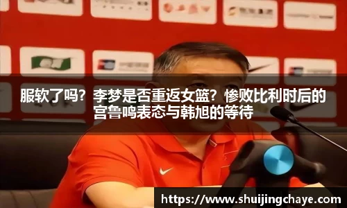 服软了吗？李梦是否重返女篮？惨败比利时后的宫鲁鸣表态与韩旭的等待